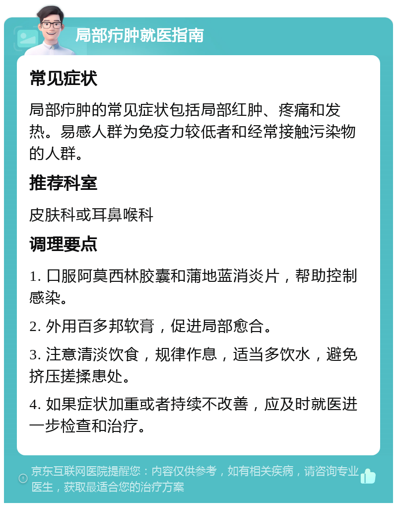 局部疖肿就医指南 常见症状 局部疖肿的常见症状包括局部红肿、疼痛和发热。易感人群为免疫力较低者和经常接触污染物的人群。 推荐科室 皮肤科或耳鼻喉科 调理要点 1. 口服阿莫西林胶囊和蒲地蓝消炎片，帮助控制感染。 2. 外用百多邦软膏，促进局部愈合。 3. 注意清淡饮食，规律作息，适当多饮水，避免挤压搓揉患处。 4. 如果症状加重或者持续不改善，应及时就医进一步检查和治疗。