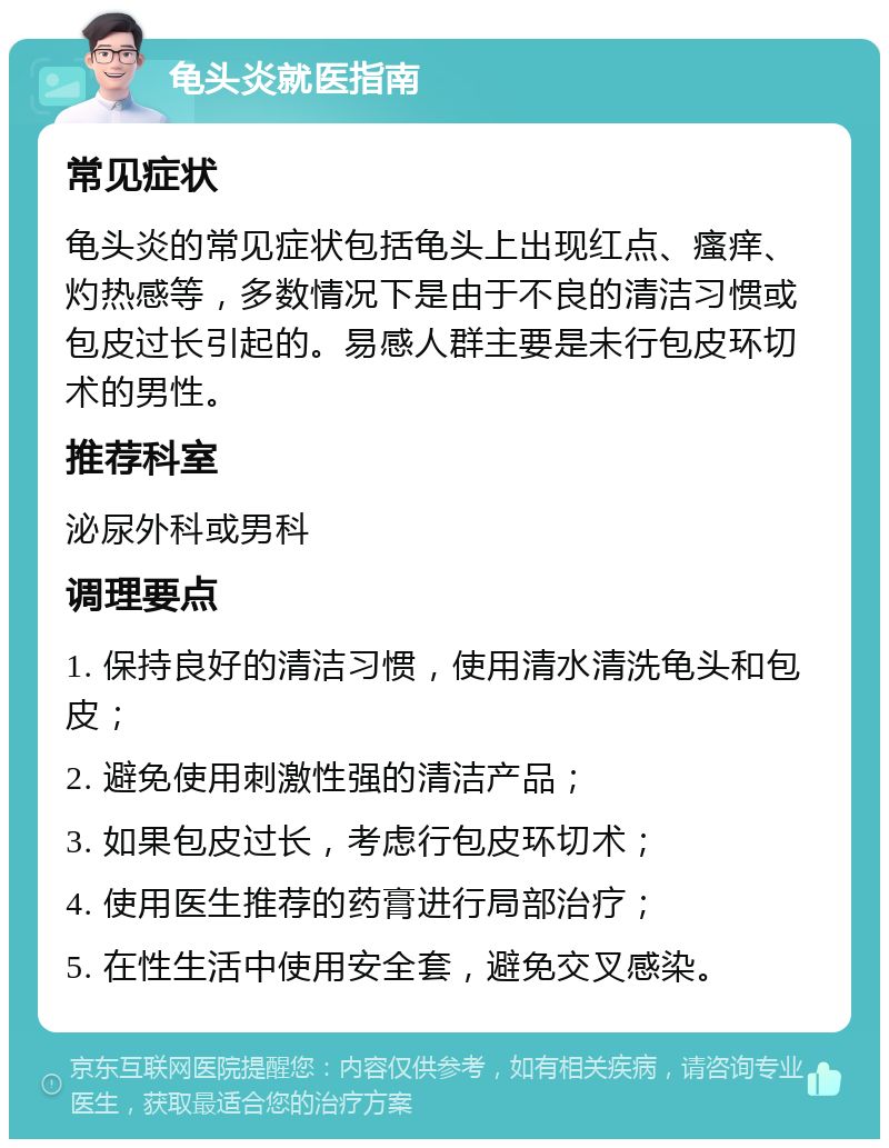 龟头炎就医指南 常见症状 龟头炎的常见症状包括龟头上出现红点、瘙痒、灼热感等，多数情况下是由于不良的清洁习惯或包皮过长引起的。易感人群主要是未行包皮环切术的男性。 推荐科室 泌尿外科或男科 调理要点 1. 保持良好的清洁习惯，使用清水清洗龟头和包皮； 2. 避免使用刺激性强的清洁产品； 3. 如果包皮过长，考虑行包皮环切术； 4. 使用医生推荐的药膏进行局部治疗； 5. 在性生活中使用安全套，避免交叉感染。