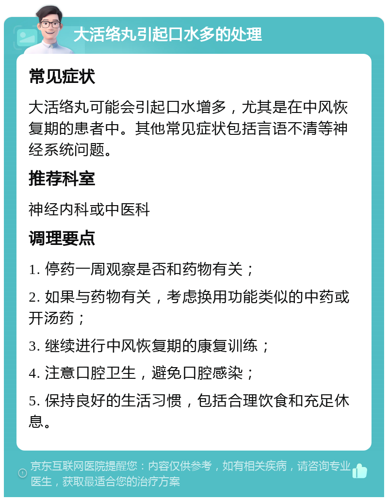 大活络丸引起口水多的处理 常见症状 大活络丸可能会引起口水增多，尤其是在中风恢复期的患者中。其他常见症状包括言语不清等神经系统问题。 推荐科室 神经内科或中医科 调理要点 1. 停药一周观察是否和药物有关； 2. 如果与药物有关，考虑换用功能类似的中药或开汤药； 3. 继续进行中风恢复期的康复训练； 4. 注意口腔卫生，避免口腔感染； 5. 保持良好的生活习惯，包括合理饮食和充足休息。