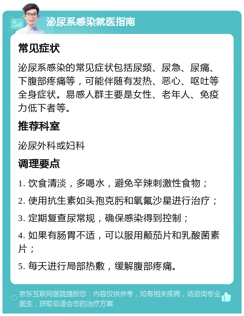 泌尿系感染就医指南 常见症状 泌尿系感染的常见症状包括尿频、尿急、尿痛、下腹部疼痛等，可能伴随有发热、恶心、呕吐等全身症状。易感人群主要是女性、老年人、免疫力低下者等。 推荐科室 泌尿外科或妇科 调理要点 1. 饮食清淡，多喝水，避免辛辣刺激性食物； 2. 使用抗生素如头孢克肟和氧氟沙星进行治疗； 3. 定期复查尿常规，确保感染得到控制； 4. 如果有肠胃不适，可以服用颠茄片和乳酸菌素片； 5. 每天进行局部热敷，缓解腹部疼痛。