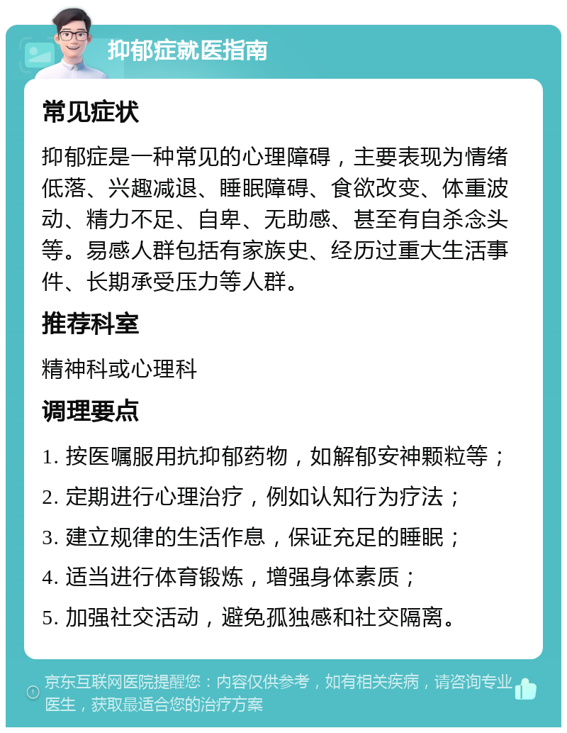 抑郁症就医指南 常见症状 抑郁症是一种常见的心理障碍，主要表现为情绪低落、兴趣减退、睡眠障碍、食欲改变、体重波动、精力不足、自卑、无助感、甚至有自杀念头等。易感人群包括有家族史、经历过重大生活事件、长期承受压力等人群。 推荐科室 精神科或心理科 调理要点 1. 按医嘱服用抗抑郁药物，如解郁安神颗粒等； 2. 定期进行心理治疗，例如认知行为疗法； 3. 建立规律的生活作息，保证充足的睡眠； 4. 适当进行体育锻炼，增强身体素质； 5. 加强社交活动，避免孤独感和社交隔离。