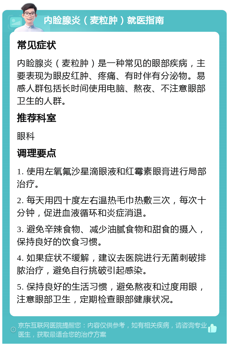 内睑腺炎（麦粒肿）就医指南 常见症状 内睑腺炎（麦粒肿）是一种常见的眼部疾病，主要表现为眼皮红肿、疼痛、有时伴有分泌物。易感人群包括长时间使用电脑、熬夜、不注意眼部卫生的人群。 推荐科室 眼科 调理要点 1. 使用左氧氟沙星滴眼液和红霉素眼膏进行局部治疗。 2. 每天用四十度左右温热毛巾热敷三次，每次十分钟，促进血液循环和炎症消退。 3. 避免辛辣食物、减少油腻食物和甜食的摄入，保持良好的饮食习惯。 4. 如果症状不缓解，建议去医院进行无菌刺破排脓治疗，避免自行挑破引起感染。 5. 保持良好的生活习惯，避免熬夜和过度用眼，注意眼部卫生，定期检查眼部健康状况。