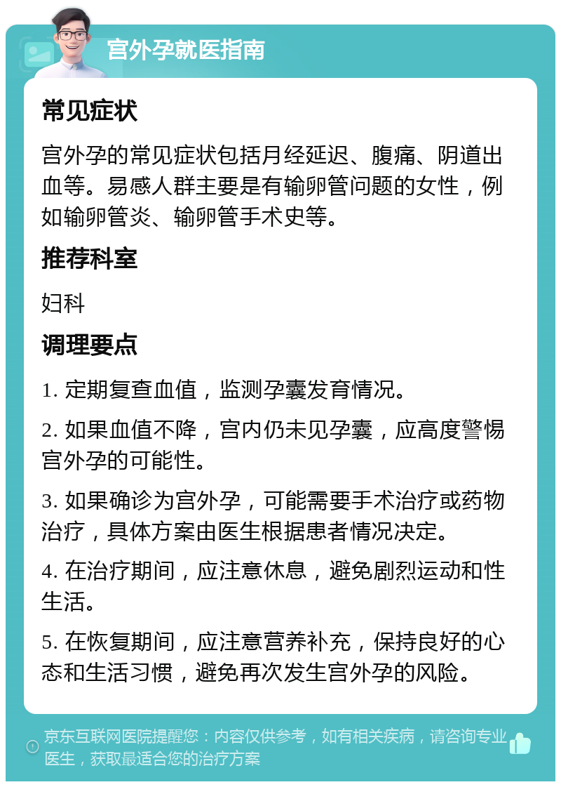 宫外孕就医指南 常见症状 宫外孕的常见症状包括月经延迟、腹痛、阴道出血等。易感人群主要是有输卵管问题的女性，例如输卵管炎、输卵管手术史等。 推荐科室 妇科 调理要点 1. 定期复查血值，监测孕囊发育情况。 2. 如果血值不降，宫内仍未见孕囊，应高度警惕宫外孕的可能性。 3. 如果确诊为宫外孕，可能需要手术治疗或药物治疗，具体方案由医生根据患者情况决定。 4. 在治疗期间，应注意休息，避免剧烈运动和性生活。 5. 在恢复期间，应注意营养补充，保持良好的心态和生活习惯，避免再次发生宫外孕的风险。