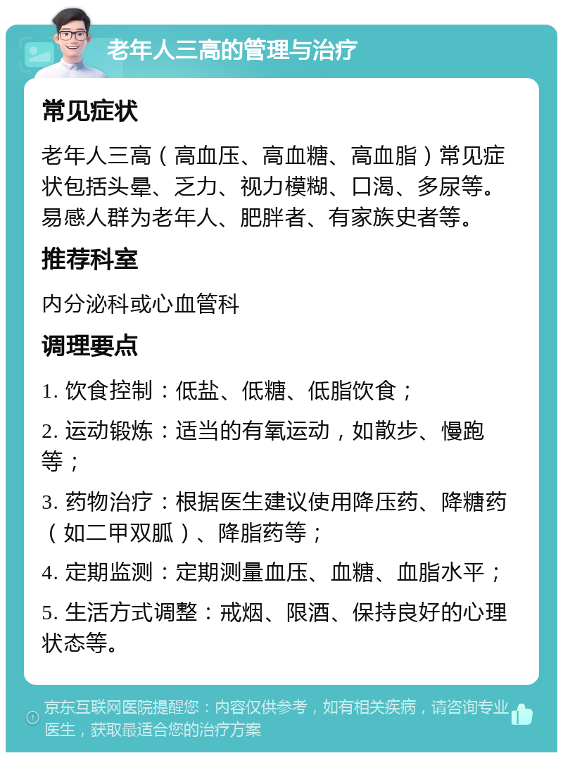 老年人三高的管理与治疗 常见症状 老年人三高（高血压、高血糖、高血脂）常见症状包括头晕、乏力、视力模糊、口渴、多尿等。易感人群为老年人、肥胖者、有家族史者等。 推荐科室 内分泌科或心血管科 调理要点 1. 饮食控制：低盐、低糖、低脂饮食； 2. 运动锻炼：适当的有氧运动，如散步、慢跑等； 3. 药物治疗：根据医生建议使用降压药、降糖药（如二甲双胍）、降脂药等； 4. 定期监测：定期测量血压、血糖、血脂水平； 5. 生活方式调整：戒烟、限酒、保持良好的心理状态等。