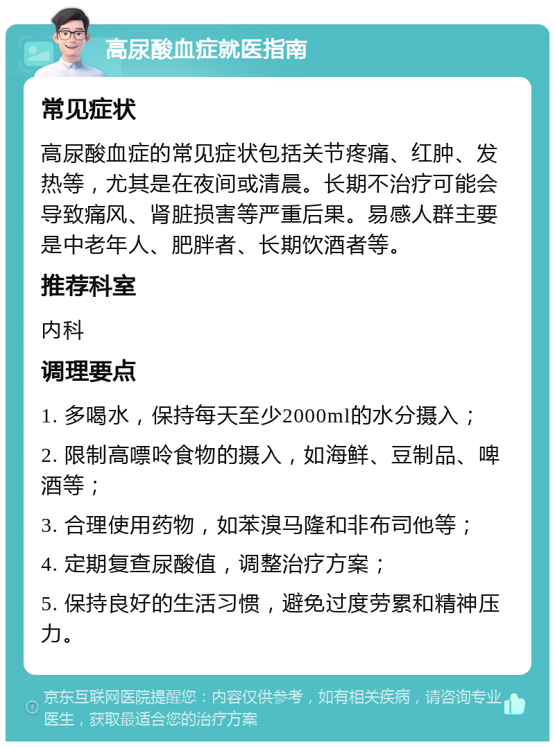 高尿酸血症就医指南 常见症状 高尿酸血症的常见症状包括关节疼痛、红肿、发热等，尤其是在夜间或清晨。长期不治疗可能会导致痛风、肾脏损害等严重后果。易感人群主要是中老年人、肥胖者、长期饮酒者等。 推荐科室 内科 调理要点 1. 多喝水，保持每天至少2000ml的水分摄入； 2. 限制高嘌呤食物的摄入，如海鲜、豆制品、啤酒等； 3. 合理使用药物，如苯溴马隆和非布司他等； 4. 定期复查尿酸值，调整治疗方案； 5. 保持良好的生活习惯，避免过度劳累和精神压力。