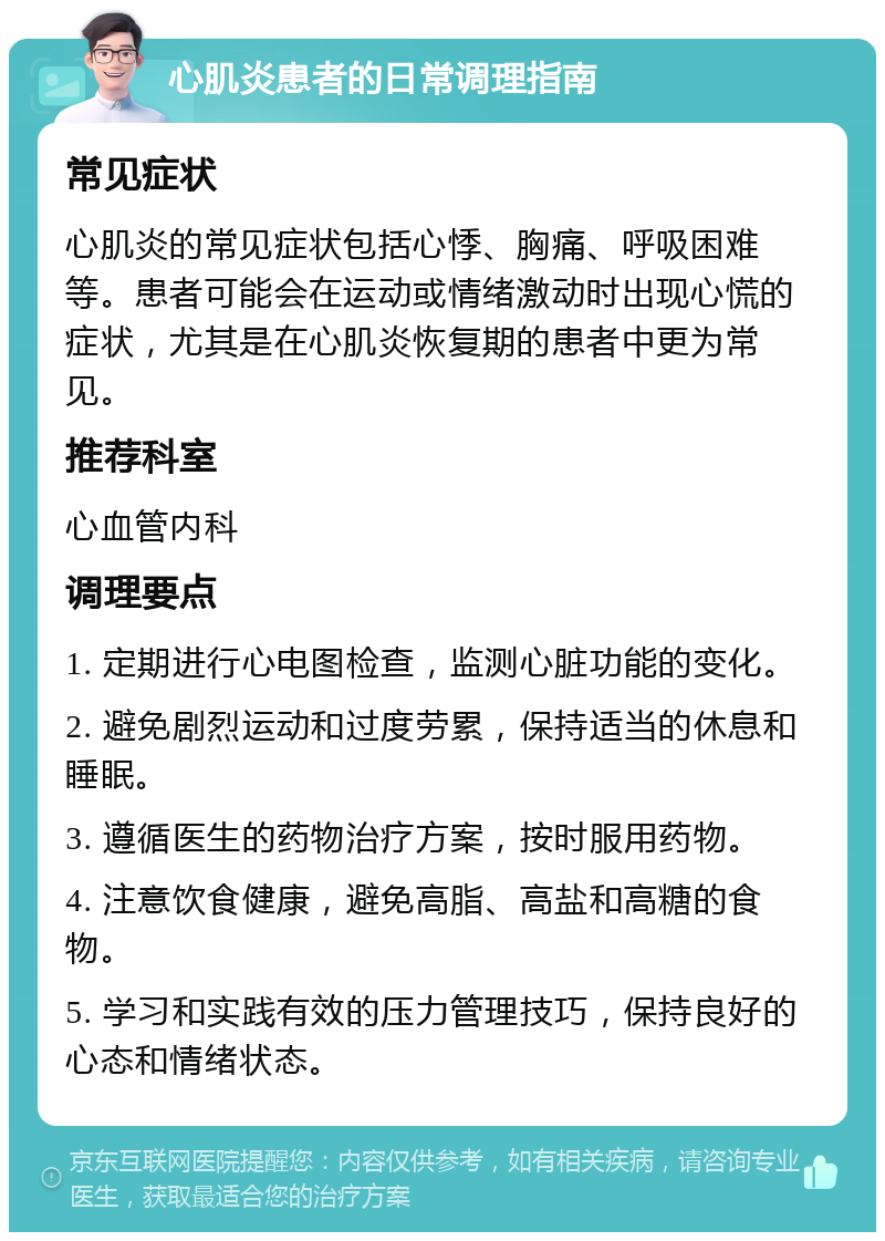 心肌炎患者的日常调理指南 常见症状 心肌炎的常见症状包括心悸、胸痛、呼吸困难等。患者可能会在运动或情绪激动时出现心慌的症状，尤其是在心肌炎恢复期的患者中更为常见。 推荐科室 心血管内科 调理要点 1. 定期进行心电图检查，监测心脏功能的变化。 2. 避免剧烈运动和过度劳累，保持适当的休息和睡眠。 3. 遵循医生的药物治疗方案，按时服用药物。 4. 注意饮食健康，避免高脂、高盐和高糖的食物。 5. 学习和实践有效的压力管理技巧，保持良好的心态和情绪状态。