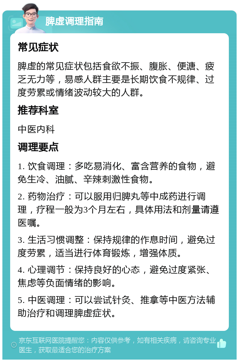 脾虚调理指南 常见症状 脾虚的常见症状包括食欲不振、腹胀、便溏、疲乏无力等，易感人群主要是长期饮食不规律、过度劳累或情绪波动较大的人群。 推荐科室 中医内科 调理要点 1. 饮食调理：多吃易消化、富含营养的食物，避免生冷、油腻、辛辣刺激性食物。 2. 药物治疗：可以服用归脾丸等中成药进行调理，疗程一般为3个月左右，具体用法和剂量请遵医嘱。 3. 生活习惯调整：保持规律的作息时间，避免过度劳累，适当进行体育锻炼，增强体质。 4. 心理调节：保持良好的心态，避免过度紧张、焦虑等负面情绪的影响。 5. 中医调理：可以尝试针灸、推拿等中医方法辅助治疗和调理脾虚症状。