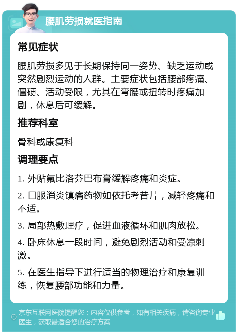 腰肌劳损就医指南 常见症状 腰肌劳损多见于长期保持同一姿势、缺乏运动或突然剧烈运动的人群。主要症状包括腰部疼痛、僵硬、活动受限，尤其在弯腰或扭转时疼痛加剧，休息后可缓解。 推荐科室 骨科或康复科 调理要点 1. 外贴氟比洛芬巴布膏缓解疼痛和炎症。 2. 口服消炎镇痛药物如依托考昔片，减轻疼痛和不适。 3. 局部热敷理疗，促进血液循环和肌肉放松。 4. 卧床休息一段时间，避免剧烈活动和受凉刺激。 5. 在医生指导下进行适当的物理治疗和康复训练，恢复腰部功能和力量。