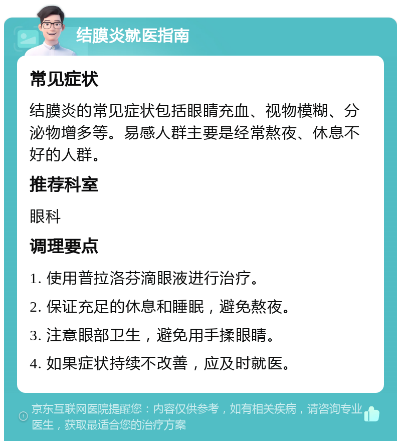 结膜炎就医指南 常见症状 结膜炎的常见症状包括眼睛充血、视物模糊、分泌物增多等。易感人群主要是经常熬夜、休息不好的人群。 推荐科室 眼科 调理要点 1. 使用普拉洛芬滴眼液进行治疗。 2. 保证充足的休息和睡眠，避免熬夜。 3. 注意眼部卫生，避免用手揉眼睛。 4. 如果症状持续不改善，应及时就医。