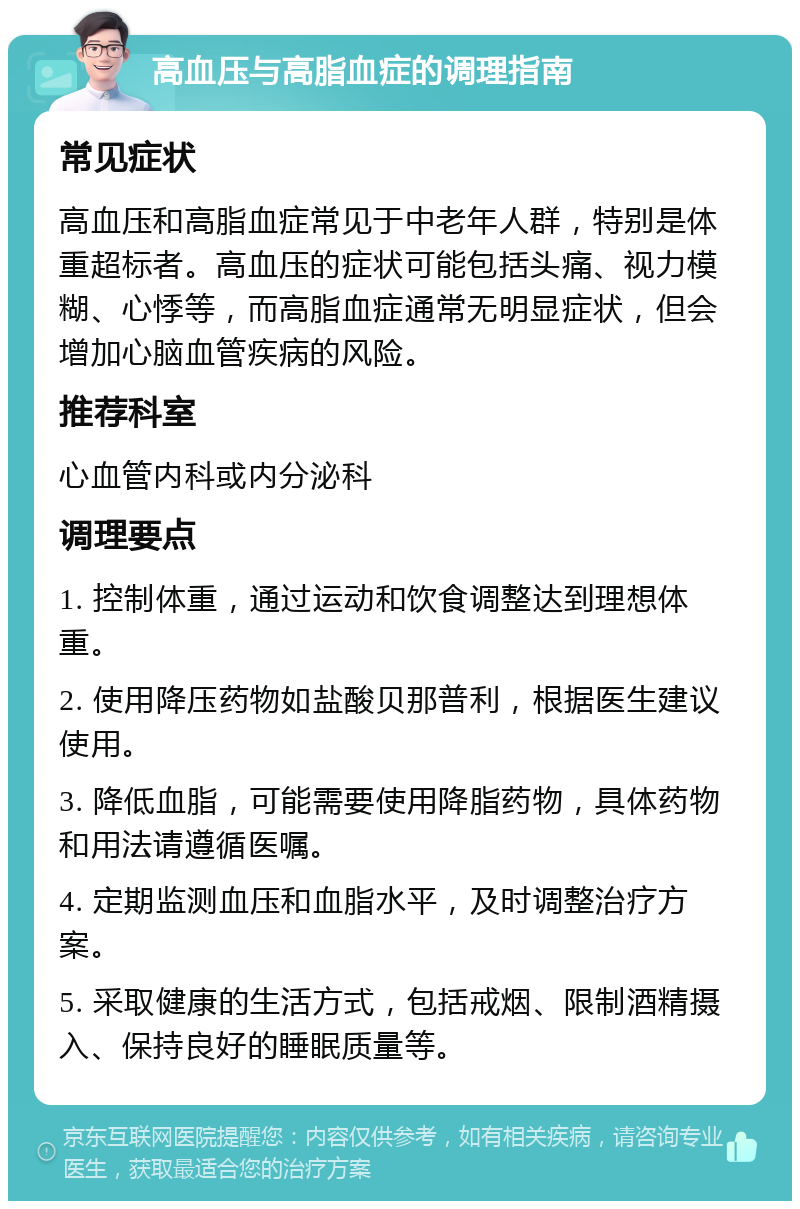 高血压与高脂血症的调理指南 常见症状 高血压和高脂血症常见于中老年人群，特别是体重超标者。高血压的症状可能包括头痛、视力模糊、心悸等，而高脂血症通常无明显症状，但会增加心脑血管疾病的风险。 推荐科室 心血管内科或内分泌科 调理要点 1. 控制体重，通过运动和饮食调整达到理想体重。 2. 使用降压药物如盐酸贝那普利，根据医生建议使用。 3. 降低血脂，可能需要使用降脂药物，具体药物和用法请遵循医嘱。 4. 定期监测血压和血脂水平，及时调整治疗方案。 5. 采取健康的生活方式，包括戒烟、限制酒精摄入、保持良好的睡眠质量等。