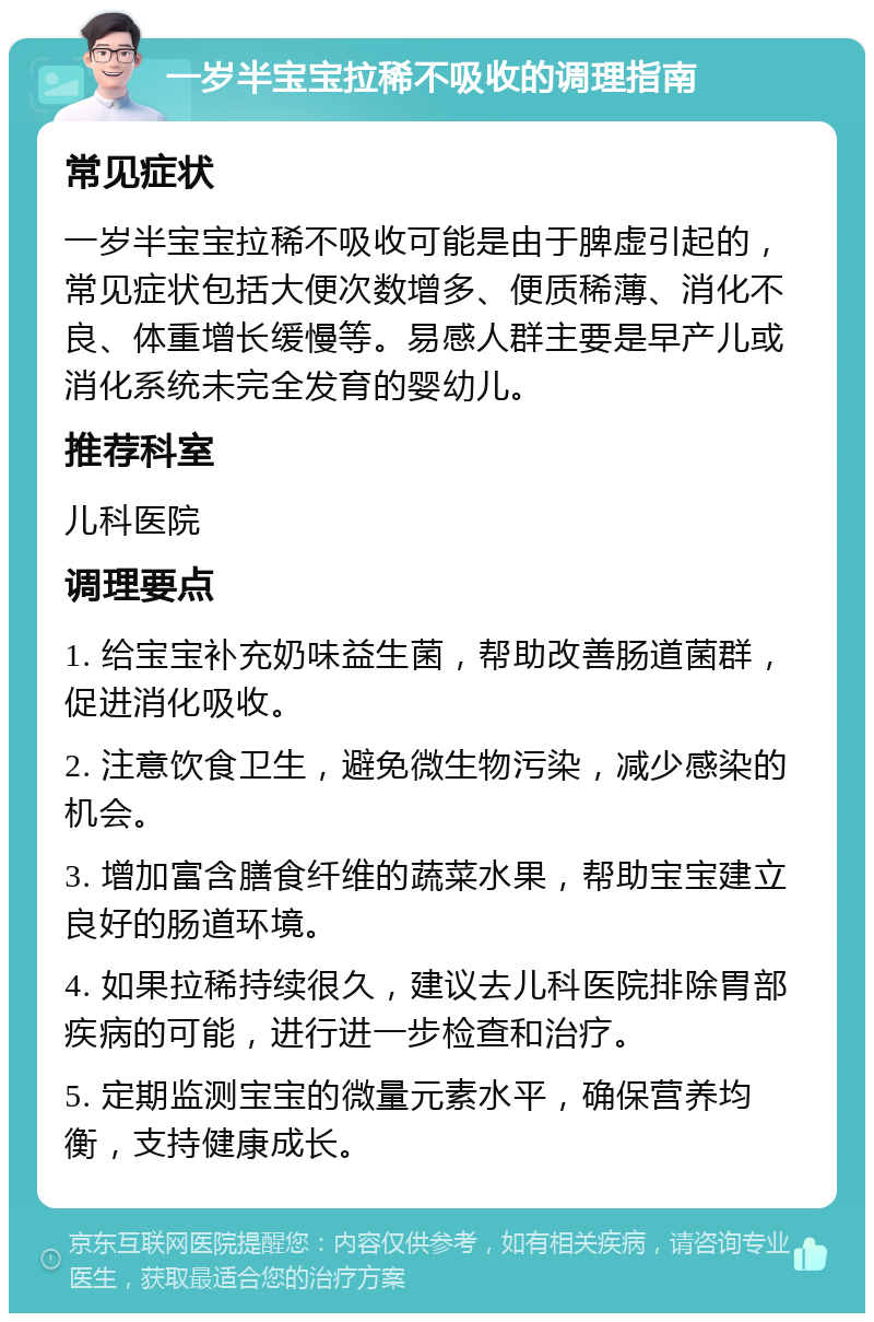 一岁半宝宝拉稀不吸收的调理指南 常见症状 一岁半宝宝拉稀不吸收可能是由于脾虚引起的，常见症状包括大便次数增多、便质稀薄、消化不良、体重增长缓慢等。易感人群主要是早产儿或消化系统未完全发育的婴幼儿。 推荐科室 儿科医院 调理要点 1. 给宝宝补充奶味益生菌，帮助改善肠道菌群，促进消化吸收。 2. 注意饮食卫生，避免微生物污染，减少感染的机会。 3. 增加富含膳食纤维的蔬菜水果，帮助宝宝建立良好的肠道环境。 4. 如果拉稀持续很久，建议去儿科医院排除胃部疾病的可能，进行进一步检查和治疗。 5. 定期监测宝宝的微量元素水平，确保营养均衡，支持健康成长。