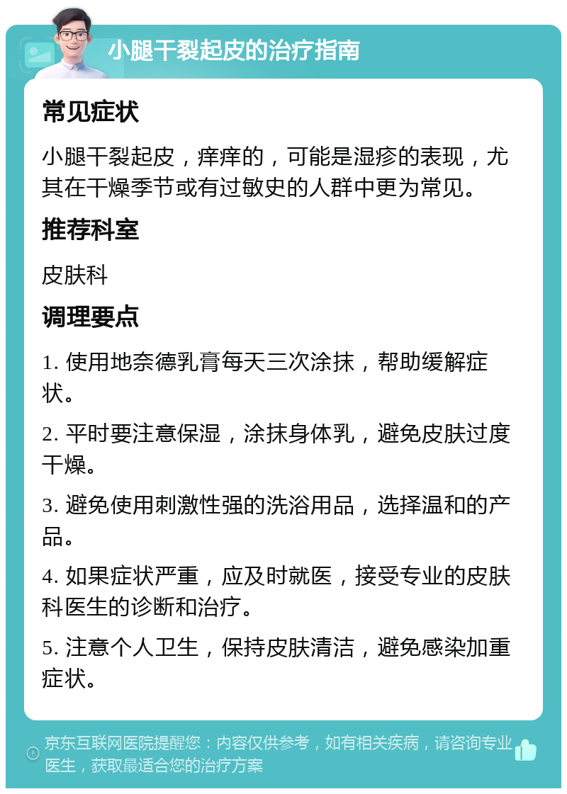 小腿干裂起皮的治疗指南 常见症状 小腿干裂起皮，痒痒的，可能是湿疹的表现，尤其在干燥季节或有过敏史的人群中更为常见。 推荐科室 皮肤科 调理要点 1. 使用地奈德乳膏每天三次涂抹，帮助缓解症状。 2. 平时要注意保湿，涂抹身体乳，避免皮肤过度干燥。 3. 避免使用刺激性强的洗浴用品，选择温和的产品。 4. 如果症状严重，应及时就医，接受专业的皮肤科医生的诊断和治疗。 5. 注意个人卫生，保持皮肤清洁，避免感染加重症状。