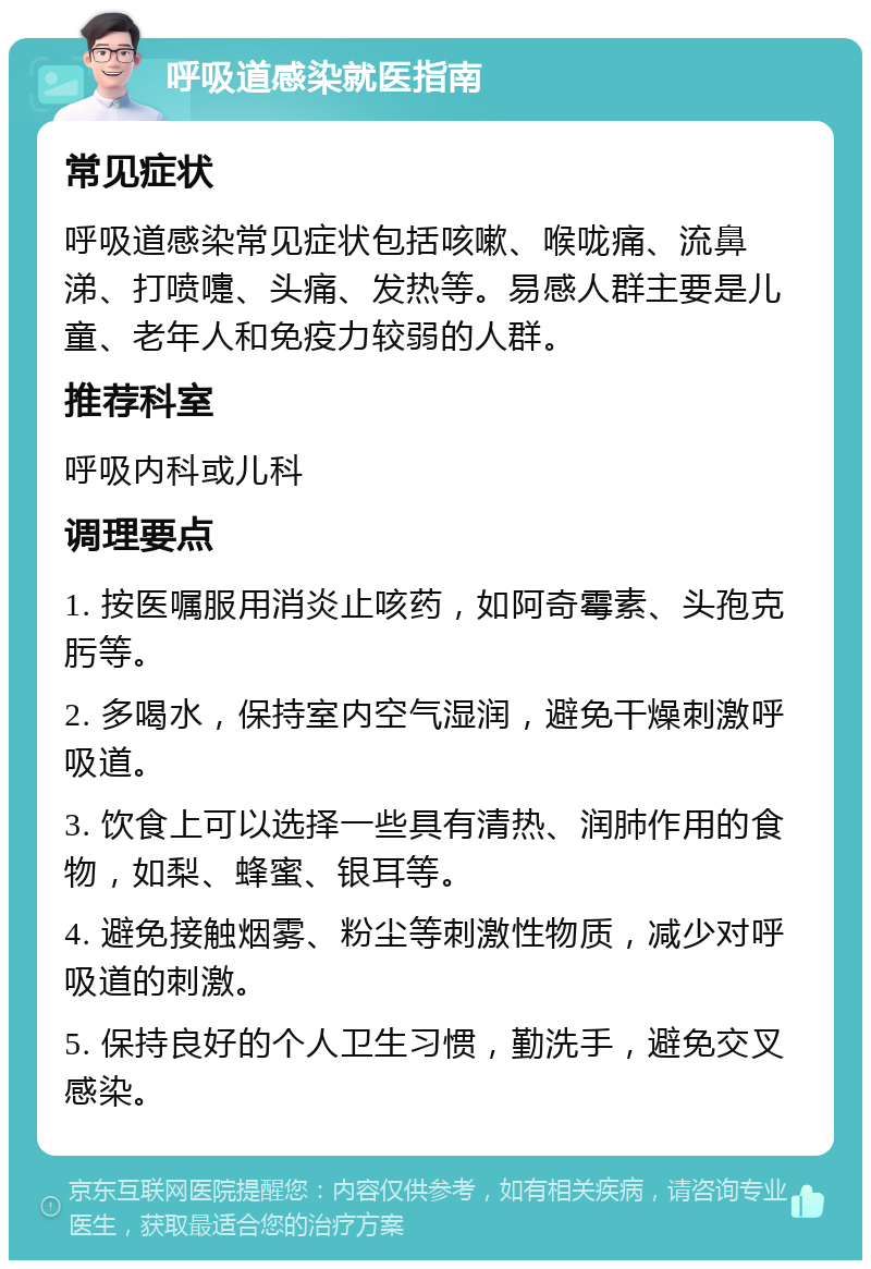 呼吸道感染就医指南 常见症状 呼吸道感染常见症状包括咳嗽、喉咙痛、流鼻涕、打喷嚏、头痛、发热等。易感人群主要是儿童、老年人和免疫力较弱的人群。 推荐科室 呼吸内科或儿科 调理要点 1. 按医嘱服用消炎止咳药，如阿奇霉素、头孢克肟等。 2. 多喝水，保持室内空气湿润，避免干燥刺激呼吸道。 3. 饮食上可以选择一些具有清热、润肺作用的食物，如梨、蜂蜜、银耳等。 4. 避免接触烟雾、粉尘等刺激性物质，减少对呼吸道的刺激。 5. 保持良好的个人卫生习惯，勤洗手，避免交叉感染。