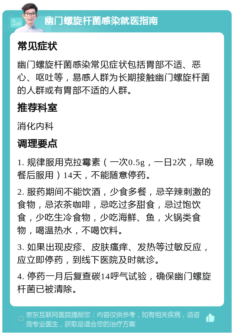 幽门螺旋杆菌感染就医指南 常见症状 幽门螺旋杆菌感染常见症状包括胃部不适、恶心、呕吐等，易感人群为长期接触幽门螺旋杆菌的人群或有胃部不适的人群。 推荐科室 消化内科 调理要点 1. 规律服用克拉霉素（一次0.5g，一日2次，早晚餐后服用）14天，不能随意停药。 2. 服药期间不能饮酒，少食多餐，忌辛辣刺激的食物，忌浓茶咖啡，忌吃过多甜食，忌过饱饮食，少吃生冷食物，少吃海鲜、鱼，火锅类食物，喝温热水，不喝饮料。 3. 如果出现皮疹、皮肤瘙痒、发热等过敏反应，应立即停药，到线下医院及时就诊。 4. 停药一月后复查碳14呼气试验，确保幽门螺旋杆菌已被清除。