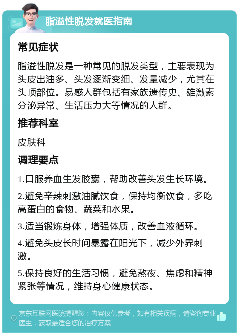 脂溢性脱发就医指南 常见症状 脂溢性脱发是一种常见的脱发类型，主要表现为头皮出油多、头发逐渐变细、发量减少，尤其在头顶部位。易感人群包括有家族遗传史、雄激素分泌异常、生活压力大等情况的人群。 推荐科室 皮肤科 调理要点 1.口服养血生发胶囊，帮助改善头发生长环境。 2.避免辛辣刺激油腻饮食，保持均衡饮食，多吃高蛋白的食物、蔬菜和水果。 3.适当锻炼身体，增强体质，改善血液循环。 4.避免头皮长时间暴露在阳光下，减少外界刺激。 5.保持良好的生活习惯，避免熬夜、焦虑和精神紧张等情况，维持身心健康状态。