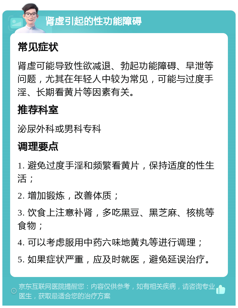 肾虚引起的性功能障碍 常见症状 肾虚可能导致性欲减退、勃起功能障碍、早泄等问题，尤其在年轻人中较为常见，可能与过度手淫、长期看黄片等因素有关。 推荐科室 泌尿外科或男科专科 调理要点 1. 避免过度手淫和频繁看黄片，保持适度的性生活； 2. 增加锻炼，改善体质； 3. 饮食上注意补肾，多吃黑豆、黑芝麻、核桃等食物； 4. 可以考虑服用中药六味地黄丸等进行调理； 5. 如果症状严重，应及时就医，避免延误治疗。