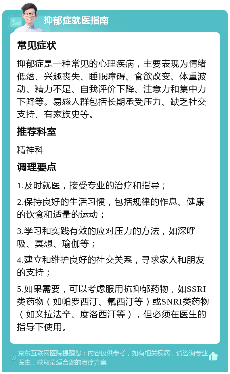 抑郁症就医指南 常见症状 抑郁症是一种常见的心理疾病，主要表现为情绪低落、兴趣丧失、睡眠障碍、食欲改变、体重波动、精力不足、自我评价下降、注意力和集中力下降等。易感人群包括长期承受压力、缺乏社交支持、有家族史等。 推荐科室 精神科 调理要点 1.及时就医，接受专业的治疗和指导； 2.保持良好的生活习惯，包括规律的作息、健康的饮食和适量的运动； 3.学习和实践有效的应对压力的方法，如深呼吸、冥想、瑜伽等； 4.建立和维护良好的社交关系，寻求家人和朋友的支持； 5.如果需要，可以考虑服用抗抑郁药物，如SSRI类药物（如帕罗西汀、氟西汀等）或SNRI类药物（如文拉法辛、度洛西汀等），但必须在医生的指导下使用。