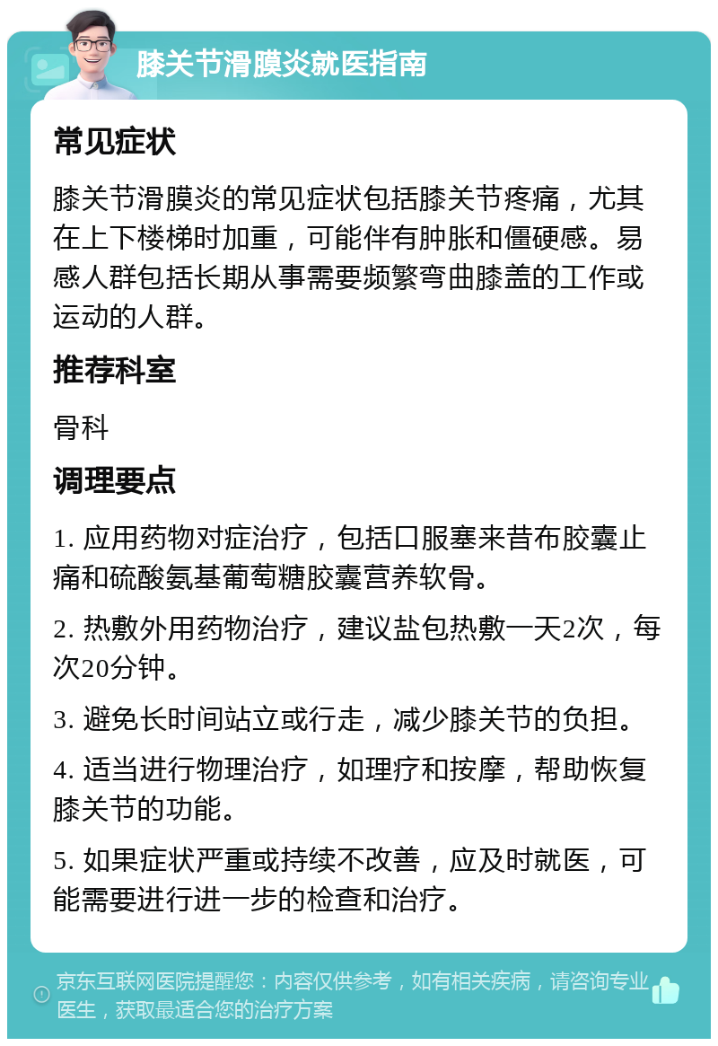 膝关节滑膜炎就医指南 常见症状 膝关节滑膜炎的常见症状包括膝关节疼痛，尤其在上下楼梯时加重，可能伴有肿胀和僵硬感。易感人群包括长期从事需要频繁弯曲膝盖的工作或运动的人群。 推荐科室 骨科 调理要点 1. 应用药物对症治疗，包括口服塞来昔布胶囊止痛和硫酸氨基葡萄糖胶囊营养软骨。 2. 热敷外用药物治疗，建议盐包热敷一天2次，每次20分钟。 3. 避免长时间站立或行走，减少膝关节的负担。 4. 适当进行物理治疗，如理疗和按摩，帮助恢复膝关节的功能。 5. 如果症状严重或持续不改善，应及时就医，可能需要进行进一步的检查和治疗。