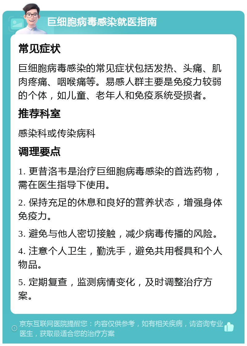 巨细胞病毒感染就医指南 常见症状 巨细胞病毒感染的常见症状包括发热、头痛、肌肉疼痛、咽喉痛等。易感人群主要是免疫力较弱的个体，如儿童、老年人和免疫系统受损者。 推荐科室 感染科或传染病科 调理要点 1. 更昔洛韦是治疗巨细胞病毒感染的首选药物，需在医生指导下使用。 2. 保持充足的休息和良好的营养状态，增强身体免疫力。 3. 避免与他人密切接触，减少病毒传播的风险。 4. 注意个人卫生，勤洗手，避免共用餐具和个人物品。 5. 定期复查，监测病情变化，及时调整治疗方案。