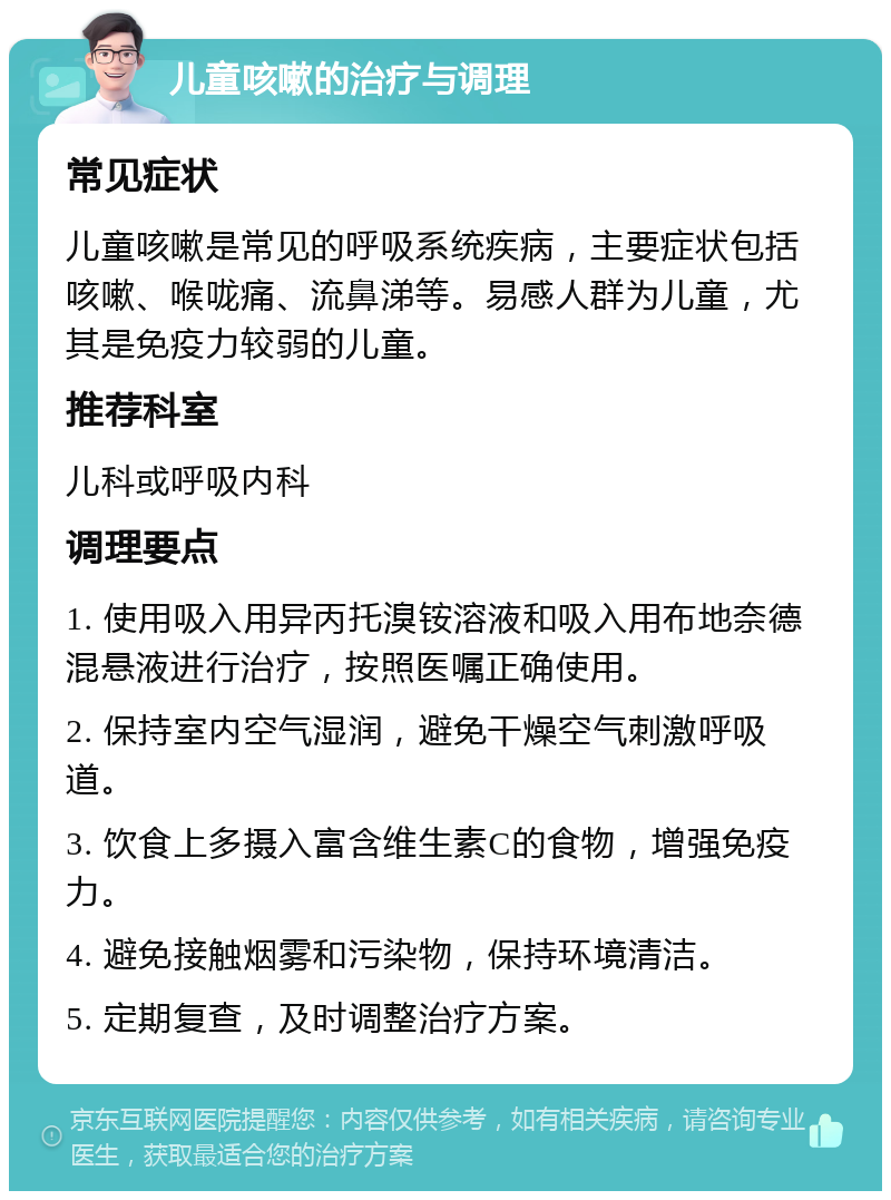 儿童咳嗽的治疗与调理 常见症状 儿童咳嗽是常见的呼吸系统疾病，主要症状包括咳嗽、喉咙痛、流鼻涕等。易感人群为儿童，尤其是免疫力较弱的儿童。 推荐科室 儿科或呼吸内科 调理要点 1. 使用吸入用异丙托溴铵溶液和吸入用布地奈德混悬液进行治疗，按照医嘱正确使用。 2. 保持室内空气湿润，避免干燥空气刺激呼吸道。 3. 饮食上多摄入富含维生素C的食物，增强免疫力。 4. 避免接触烟雾和污染物，保持环境清洁。 5. 定期复查，及时调整治疗方案。