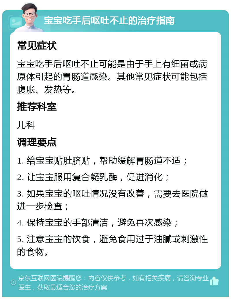 宝宝吃手后呕吐不止的治疗指南 常见症状 宝宝吃手后呕吐不止可能是由于手上有细菌或病原体引起的胃肠道感染。其他常见症状可能包括腹胀、发热等。 推荐科室 儿科 调理要点 1. 给宝宝贴肚脐贴，帮助缓解胃肠道不适； 2. 让宝宝服用复合凝乳酶，促进消化； 3. 如果宝宝的呕吐情况没有改善，需要去医院做进一步检查； 4. 保持宝宝的手部清洁，避免再次感染； 5. 注意宝宝的饮食，避免食用过于油腻或刺激性的食物。