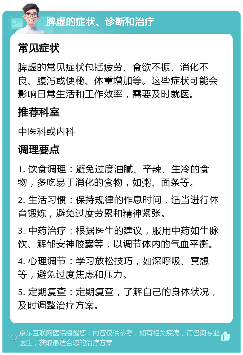 脾虚的症状、诊断和治疗 常见症状 脾虚的常见症状包括疲劳、食欲不振、消化不良、腹泻或便秘、体重增加等。这些症状可能会影响日常生活和工作效率，需要及时就医。 推荐科室 中医科或内科 调理要点 1. 饮食调理：避免过度油腻、辛辣、生冷的食物，多吃易于消化的食物，如粥、面条等。 2. 生活习惯：保持规律的作息时间，适当进行体育锻炼，避免过度劳累和精神紧张。 3. 中药治疗：根据医生的建议，服用中药如生脉饮、解郁安神胶囊等，以调节体内的气血平衡。 4. 心理调节：学习放松技巧，如深呼吸、冥想等，避免过度焦虑和压力。 5. 定期复查：定期复查，了解自己的身体状况，及时调整治疗方案。