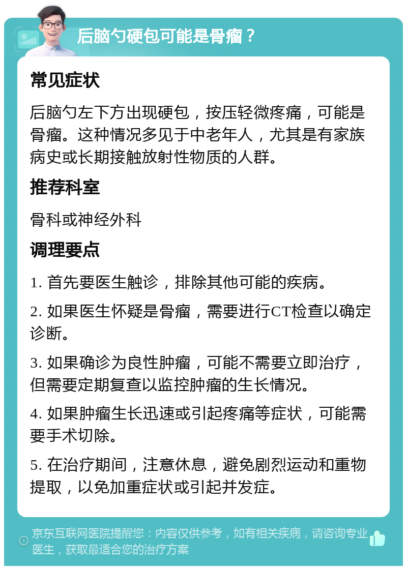 后脑勺硬包可能是骨瘤？ 常见症状 后脑勺左下方出现硬包，按压轻微疼痛，可能是骨瘤。这种情况多见于中老年人，尤其是有家族病史或长期接触放射性物质的人群。 推荐科室 骨科或神经外科 调理要点 1. 首先要医生触诊，排除其他可能的疾病。 2. 如果医生怀疑是骨瘤，需要进行CT检查以确定诊断。 3. 如果确诊为良性肿瘤，可能不需要立即治疗，但需要定期复查以监控肿瘤的生长情况。 4. 如果肿瘤生长迅速或引起疼痛等症状，可能需要手术切除。 5. 在治疗期间，注意休息，避免剧烈运动和重物提取，以免加重症状或引起并发症。