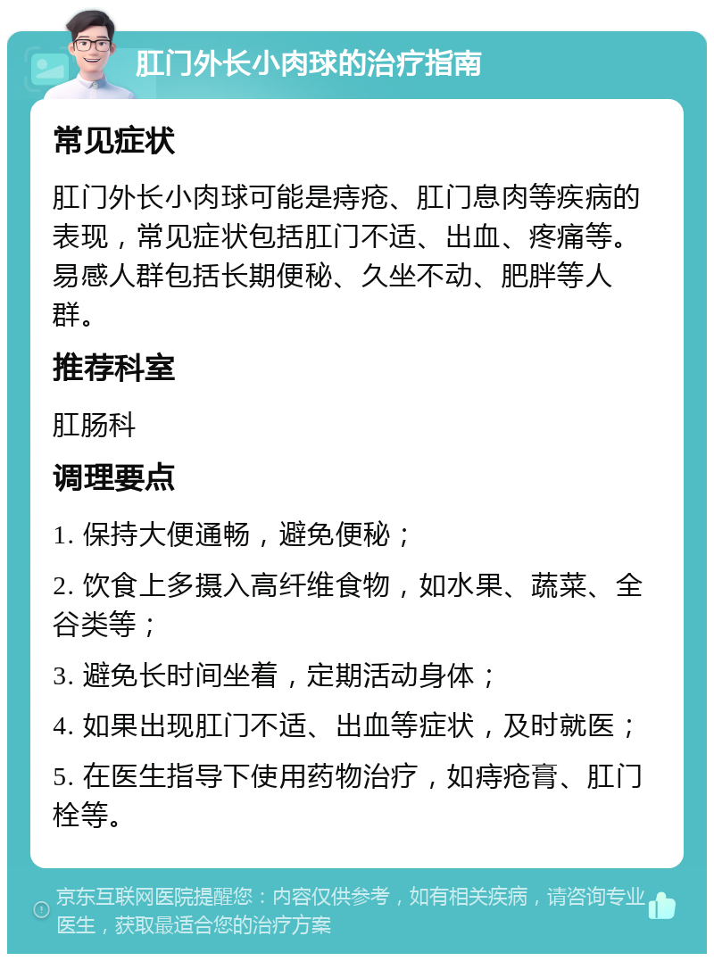 肛门外长小肉球的治疗指南 常见症状 肛门外长小肉球可能是痔疮、肛门息肉等疾病的表现，常见症状包括肛门不适、出血、疼痛等。易感人群包括长期便秘、久坐不动、肥胖等人群。 推荐科室 肛肠科 调理要点 1. 保持大便通畅，避免便秘； 2. 饮食上多摄入高纤维食物，如水果、蔬菜、全谷类等； 3. 避免长时间坐着，定期活动身体； 4. 如果出现肛门不适、出血等症状，及时就医； 5. 在医生指导下使用药物治疗，如痔疮膏、肛门栓等。