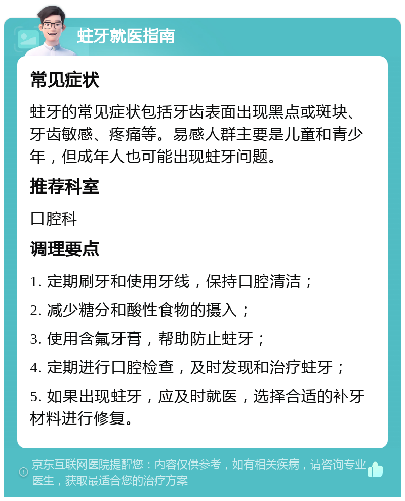 蛀牙就医指南 常见症状 蛀牙的常见症状包括牙齿表面出现黑点或斑块、牙齿敏感、疼痛等。易感人群主要是儿童和青少年，但成年人也可能出现蛀牙问题。 推荐科室 口腔科 调理要点 1. 定期刷牙和使用牙线，保持口腔清洁； 2. 减少糖分和酸性食物的摄入； 3. 使用含氟牙膏，帮助防止蛀牙； 4. 定期进行口腔检查，及时发现和治疗蛀牙； 5. 如果出现蛀牙，应及时就医，选择合适的补牙材料进行修复。