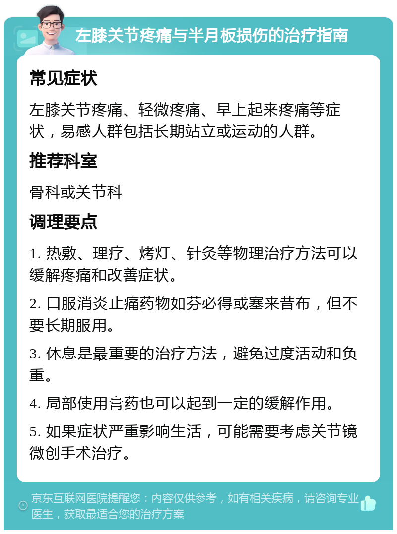 左膝关节疼痛与半月板损伤的治疗指南 常见症状 左膝关节疼痛、轻微疼痛、早上起来疼痛等症状，易感人群包括长期站立或运动的人群。 推荐科室 骨科或关节科 调理要点 1. 热敷、理疗、烤灯、针灸等物理治疗方法可以缓解疼痛和改善症状。 2. 口服消炎止痛药物如芬必得或塞来昔布，但不要长期服用。 3. 休息是最重要的治疗方法，避免过度活动和负重。 4. 局部使用膏药也可以起到一定的缓解作用。 5. 如果症状严重影响生活，可能需要考虑关节镜微创手术治疗。