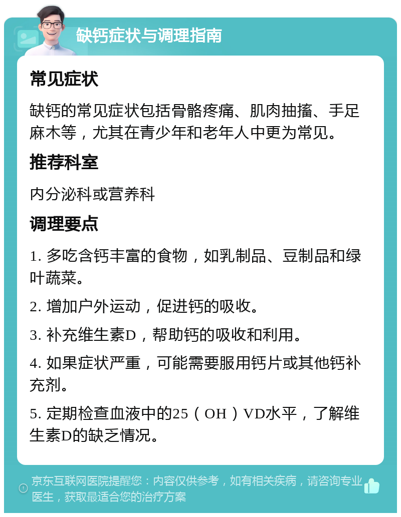 缺钙症状与调理指南 常见症状 缺钙的常见症状包括骨骼疼痛、肌肉抽搐、手足麻木等，尤其在青少年和老年人中更为常见。 推荐科室 内分泌科或营养科 调理要点 1. 多吃含钙丰富的食物，如乳制品、豆制品和绿叶蔬菜。 2. 增加户外运动，促进钙的吸收。 3. 补充维生素D，帮助钙的吸收和利用。 4. 如果症状严重，可能需要服用钙片或其他钙补充剂。 5. 定期检查血液中的25（OH）VD水平，了解维生素D的缺乏情况。