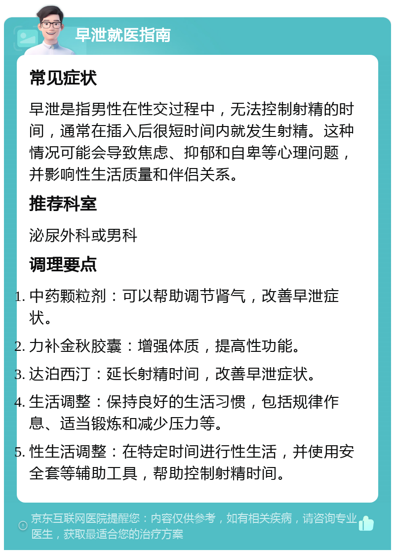 早泄就医指南 常见症状 早泄是指男性在性交过程中，无法控制射精的时间，通常在插入后很短时间内就发生射精。这种情况可能会导致焦虑、抑郁和自卑等心理问题，并影响性生活质量和伴侣关系。 推荐科室 泌尿外科或男科 调理要点 中药颗粒剂：可以帮助调节肾气，改善早泄症状。 力补金秋胶囊：增强体质，提高性功能。 达泊西汀：延长射精时间，改善早泄症状。 生活调整：保持良好的生活习惯，包括规律作息、适当锻炼和减少压力等。 性生活调整：在特定时间进行性生活，并使用安全套等辅助工具，帮助控制射精时间。