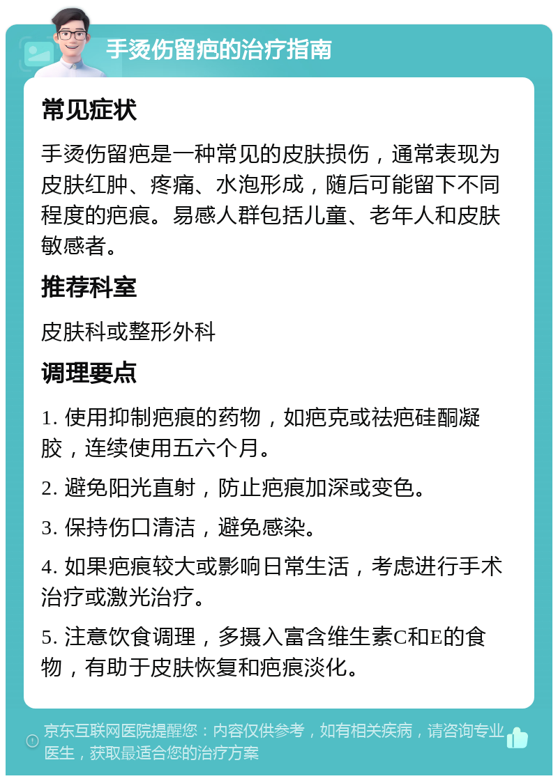 手烫伤留疤的治疗指南 常见症状 手烫伤留疤是一种常见的皮肤损伤，通常表现为皮肤红肿、疼痛、水泡形成，随后可能留下不同程度的疤痕。易感人群包括儿童、老年人和皮肤敏感者。 推荐科室 皮肤科或整形外科 调理要点 1. 使用抑制疤痕的药物，如疤克或祛疤硅酮凝胶，连续使用五六个月。 2. 避免阳光直射，防止疤痕加深或变色。 3. 保持伤口清洁，避免感染。 4. 如果疤痕较大或影响日常生活，考虑进行手术治疗或激光治疗。 5. 注意饮食调理，多摄入富含维生素C和E的食物，有助于皮肤恢复和疤痕淡化。