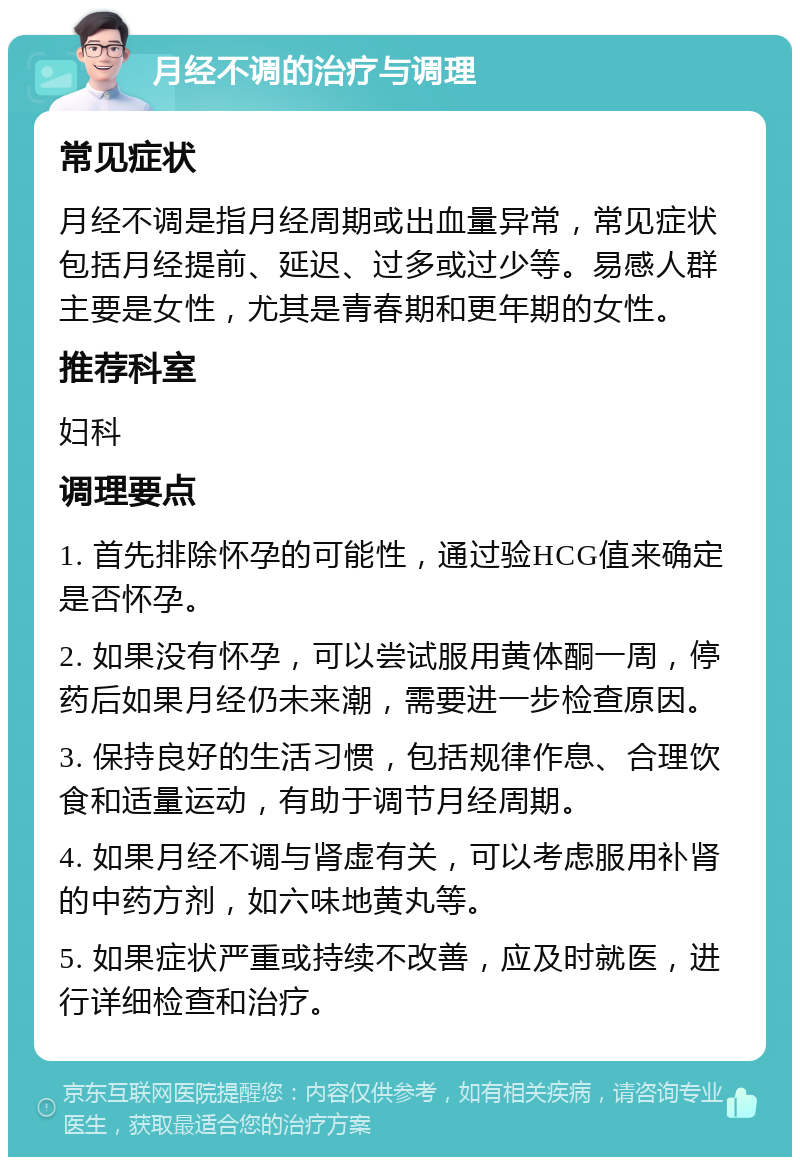 月经不调的治疗与调理 常见症状 月经不调是指月经周期或出血量异常，常见症状包括月经提前、延迟、过多或过少等。易感人群主要是女性，尤其是青春期和更年期的女性。 推荐科室 妇科 调理要点 1. 首先排除怀孕的可能性，通过验HCG值来确定是否怀孕。 2. 如果没有怀孕，可以尝试服用黄体酮一周，停药后如果月经仍未来潮，需要进一步检查原因。 3. 保持良好的生活习惯，包括规律作息、合理饮食和适量运动，有助于调节月经周期。 4. 如果月经不调与肾虚有关，可以考虑服用补肾的中药方剂，如六味地黄丸等。 5. 如果症状严重或持续不改善，应及时就医，进行详细检查和治疗。