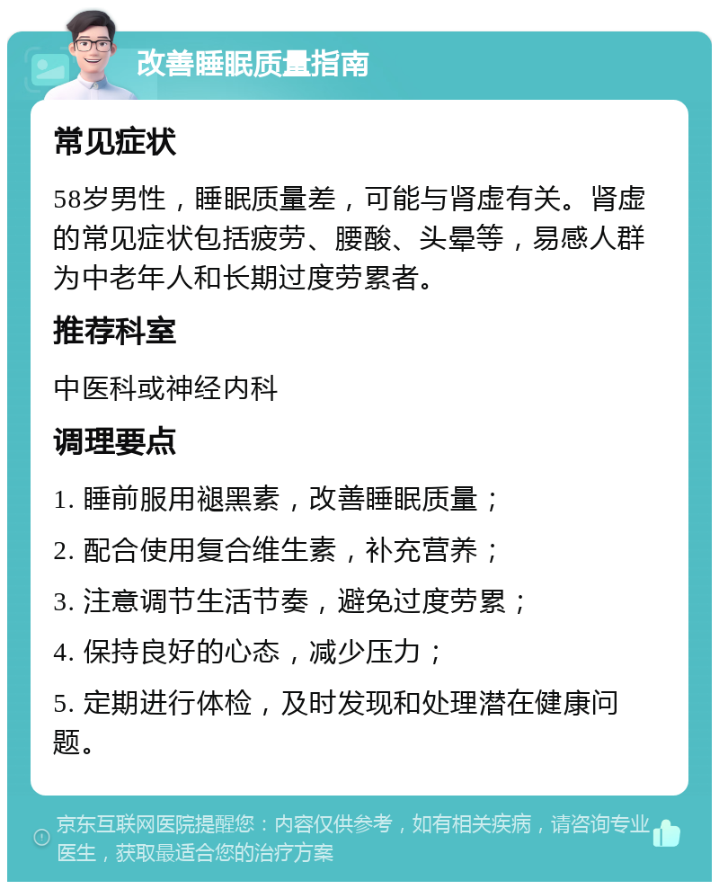 改善睡眠质量指南 常见症状 58岁男性，睡眠质量差，可能与肾虚有关。肾虚的常见症状包括疲劳、腰酸、头晕等，易感人群为中老年人和长期过度劳累者。 推荐科室 中医科或神经内科 调理要点 1. 睡前服用褪黑素，改善睡眠质量； 2. 配合使用复合维生素，补充营养； 3. 注意调节生活节奏，避免过度劳累； 4. 保持良好的心态，减少压力； 5. 定期进行体检，及时发现和处理潜在健康问题。