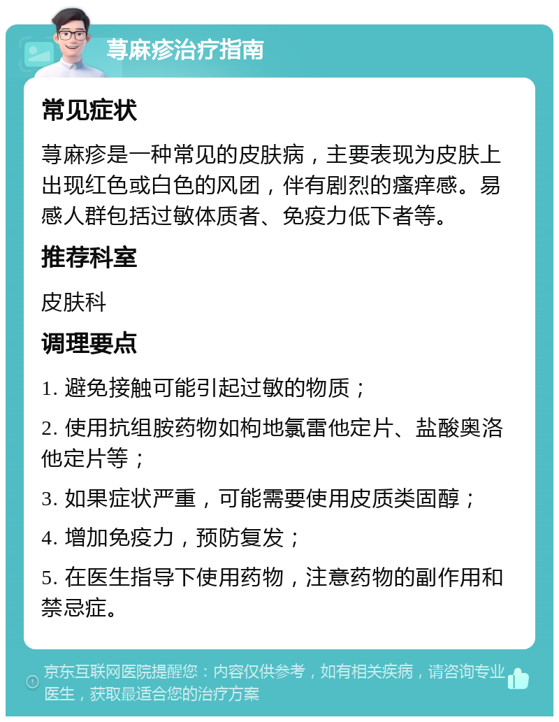 荨麻疹治疗指南 常见症状 荨麻疹是一种常见的皮肤病，主要表现为皮肤上出现红色或白色的风团，伴有剧烈的瘙痒感。易感人群包括过敏体质者、免疫力低下者等。 推荐科室 皮肤科 调理要点 1. 避免接触可能引起过敏的物质； 2. 使用抗组胺药物如枸地氯雷他定片、盐酸奥洛他定片等； 3. 如果症状严重，可能需要使用皮质类固醇； 4. 增加免疫力，预防复发； 5. 在医生指导下使用药物，注意药物的副作用和禁忌症。