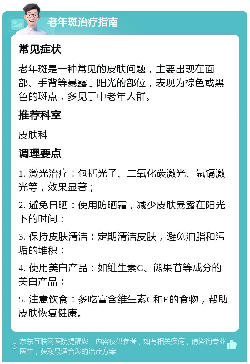 老年斑治疗指南 常见症状 老年斑是一种常见的皮肤问题，主要出现在面部、手背等暴露于阳光的部位，表现为棕色或黑色的斑点，多见于中老年人群。 推荐科室 皮肤科 调理要点 1. 激光治疗：包括光子、二氧化碳激光、氩镉激光等，效果显著； 2. 避免日晒：使用防晒霜，减少皮肤暴露在阳光下的时间； 3. 保持皮肤清洁：定期清洁皮肤，避免油脂和污垢的堆积； 4. 使用美白产品：如维生素C、熊果苷等成分的美白产品； 5. 注意饮食：多吃富含维生素C和E的食物，帮助皮肤恢复健康。