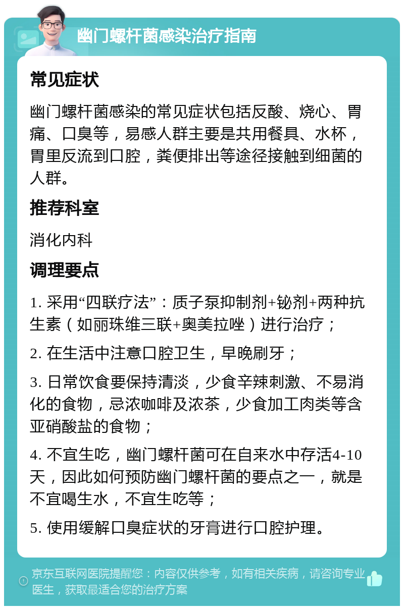 幽门螺杆菌感染治疗指南 常见症状 幽门螺杆菌感染的常见症状包括反酸、烧心、胃痛、口臭等，易感人群主要是共用餐具、水杯，胃里反流到口腔，粪便排出等途径接触到细菌的人群。 推荐科室 消化内科 调理要点 1. 采用“四联疗法”：质子泵抑制剂+铋剂+两种抗生素（如丽珠维三联+奥美拉唑）进行治疗； 2. 在生活中注意口腔卫生，早晚刷牙； 3. 日常饮食要保持清淡，少食辛辣刺激、不易消化的食物，忌浓咖啡及浓茶，少食加工肉类等含亚硝酸盐的食物； 4. 不宜生吃，幽门螺杆菌可在自来水中存活4-10天，因此如何预防幽门螺杆菌的要点之一，就是不宜喝生水，不宜生吃等； 5. 使用缓解口臭症状的牙膏进行口腔护理。