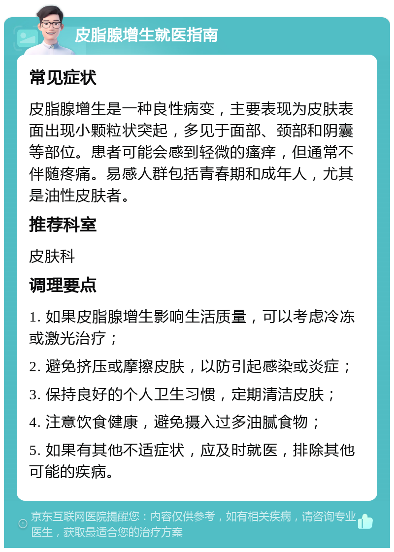 皮脂腺增生就医指南 常见症状 皮脂腺增生是一种良性病变，主要表现为皮肤表面出现小颗粒状突起，多见于面部、颈部和阴囊等部位。患者可能会感到轻微的瘙痒，但通常不伴随疼痛。易感人群包括青春期和成年人，尤其是油性皮肤者。 推荐科室 皮肤科 调理要点 1. 如果皮脂腺增生影响生活质量，可以考虑冷冻或激光治疗； 2. 避免挤压或摩擦皮肤，以防引起感染或炎症； 3. 保持良好的个人卫生习惯，定期清洁皮肤； 4. 注意饮食健康，避免摄入过多油腻食物； 5. 如果有其他不适症状，应及时就医，排除其他可能的疾病。