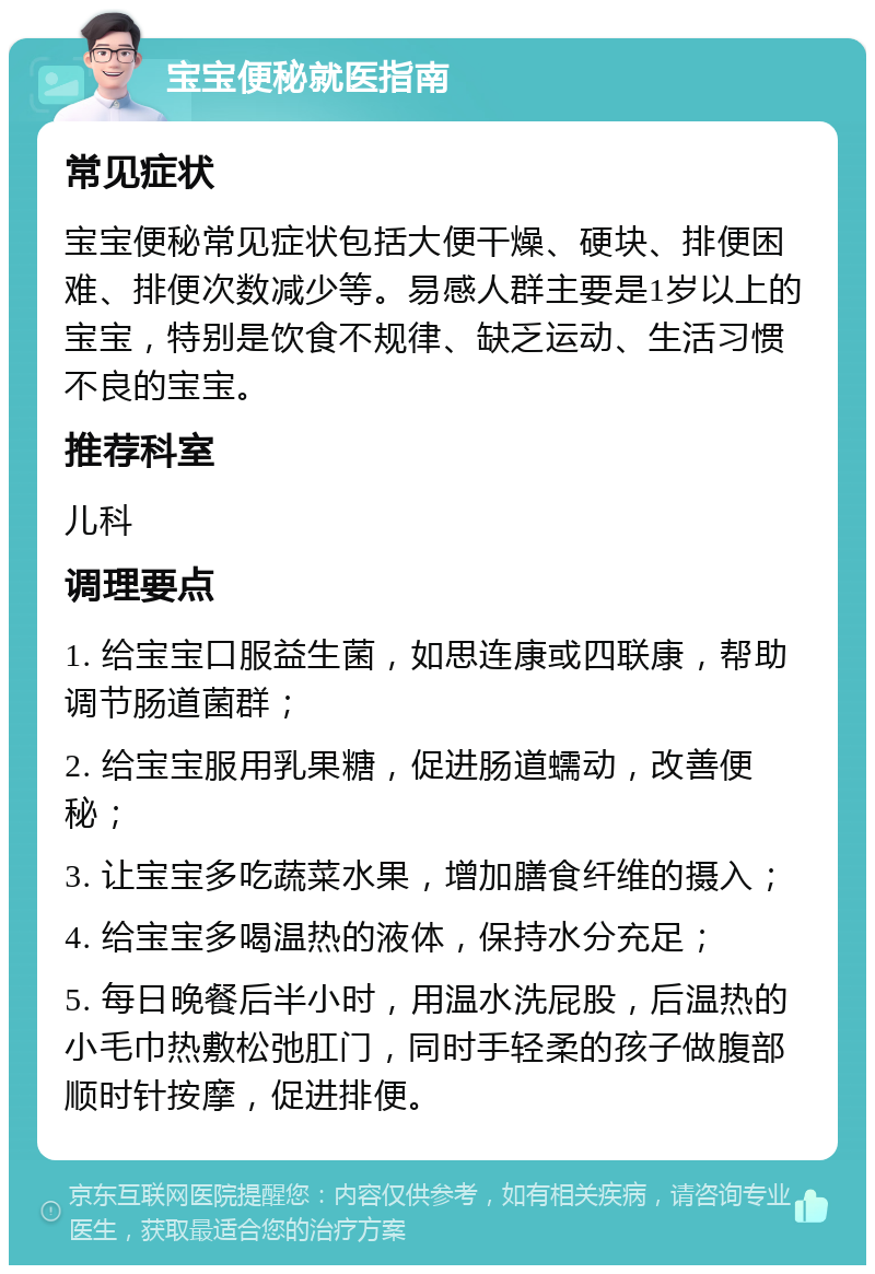 宝宝便秘就医指南 常见症状 宝宝便秘常见症状包括大便干燥、硬块、排便困难、排便次数减少等。易感人群主要是1岁以上的宝宝，特别是饮食不规律、缺乏运动、生活习惯不良的宝宝。 推荐科室 儿科 调理要点 1. 给宝宝口服益生菌，如思连康或四联康，帮助调节肠道菌群； 2. 给宝宝服用乳果糖，促进肠道蠕动，改善便秘； 3. 让宝宝多吃蔬菜水果，增加膳食纤维的摄入； 4. 给宝宝多喝温热的液体，保持水分充足； 5. 每日晚餐后半小时，用温水洗屁股，后温热的小毛巾热敷松弛肛门，同时手轻柔的孩子做腹部顺时针按摩，促进排便。