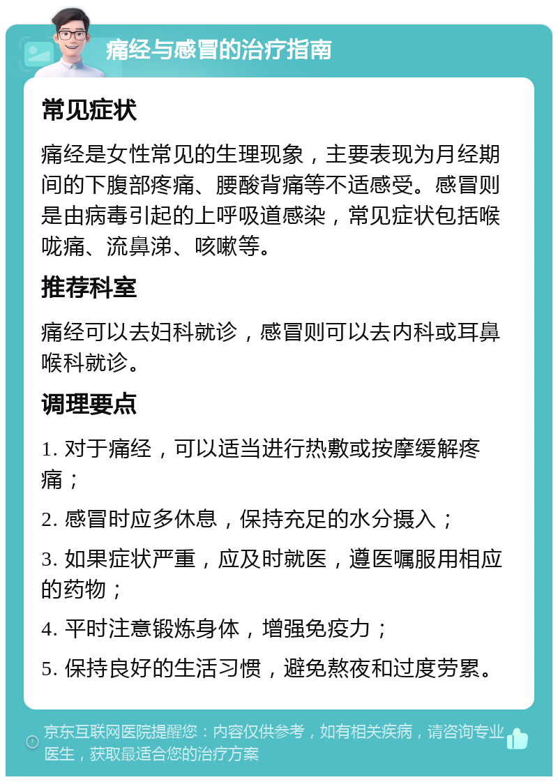 痛经与感冒的治疗指南 常见症状 痛经是女性常见的生理现象，主要表现为月经期间的下腹部疼痛、腰酸背痛等不适感受。感冒则是由病毒引起的上呼吸道感染，常见症状包括喉咙痛、流鼻涕、咳嗽等。 推荐科室 痛经可以去妇科就诊，感冒则可以去内科或耳鼻喉科就诊。 调理要点 1. 对于痛经，可以适当进行热敷或按摩缓解疼痛； 2. 感冒时应多休息，保持充足的水分摄入； 3. 如果症状严重，应及时就医，遵医嘱服用相应的药物； 4. 平时注意锻炼身体，增强免疫力； 5. 保持良好的生活习惯，避免熬夜和过度劳累。