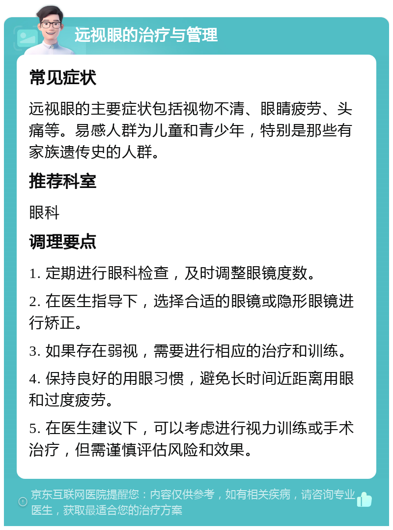 远视眼的治疗与管理 常见症状 远视眼的主要症状包括视物不清、眼睛疲劳、头痛等。易感人群为儿童和青少年，特别是那些有家族遗传史的人群。 推荐科室 眼科 调理要点 1. 定期进行眼科检查，及时调整眼镜度数。 2. 在医生指导下，选择合适的眼镜或隐形眼镜进行矫正。 3. 如果存在弱视，需要进行相应的治疗和训练。 4. 保持良好的用眼习惯，避免长时间近距离用眼和过度疲劳。 5. 在医生建议下，可以考虑进行视力训练或手术治疗，但需谨慎评估风险和效果。