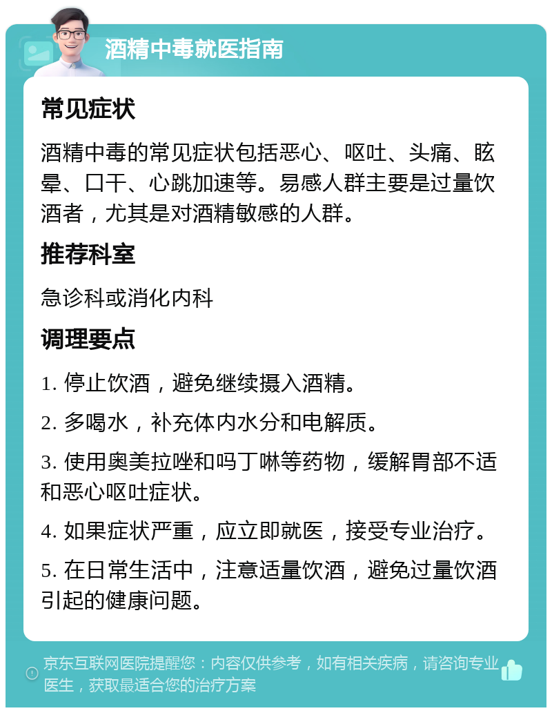 酒精中毒就医指南 常见症状 酒精中毒的常见症状包括恶心、呕吐、头痛、眩晕、口干、心跳加速等。易感人群主要是过量饮酒者，尤其是对酒精敏感的人群。 推荐科室 急诊科或消化内科 调理要点 1. 停止饮酒，避免继续摄入酒精。 2. 多喝水，补充体内水分和电解质。 3. 使用奥美拉唑和吗丁啉等药物，缓解胃部不适和恶心呕吐症状。 4. 如果症状严重，应立即就医，接受专业治疗。 5. 在日常生活中，注意适量饮酒，避免过量饮酒引起的健康问题。