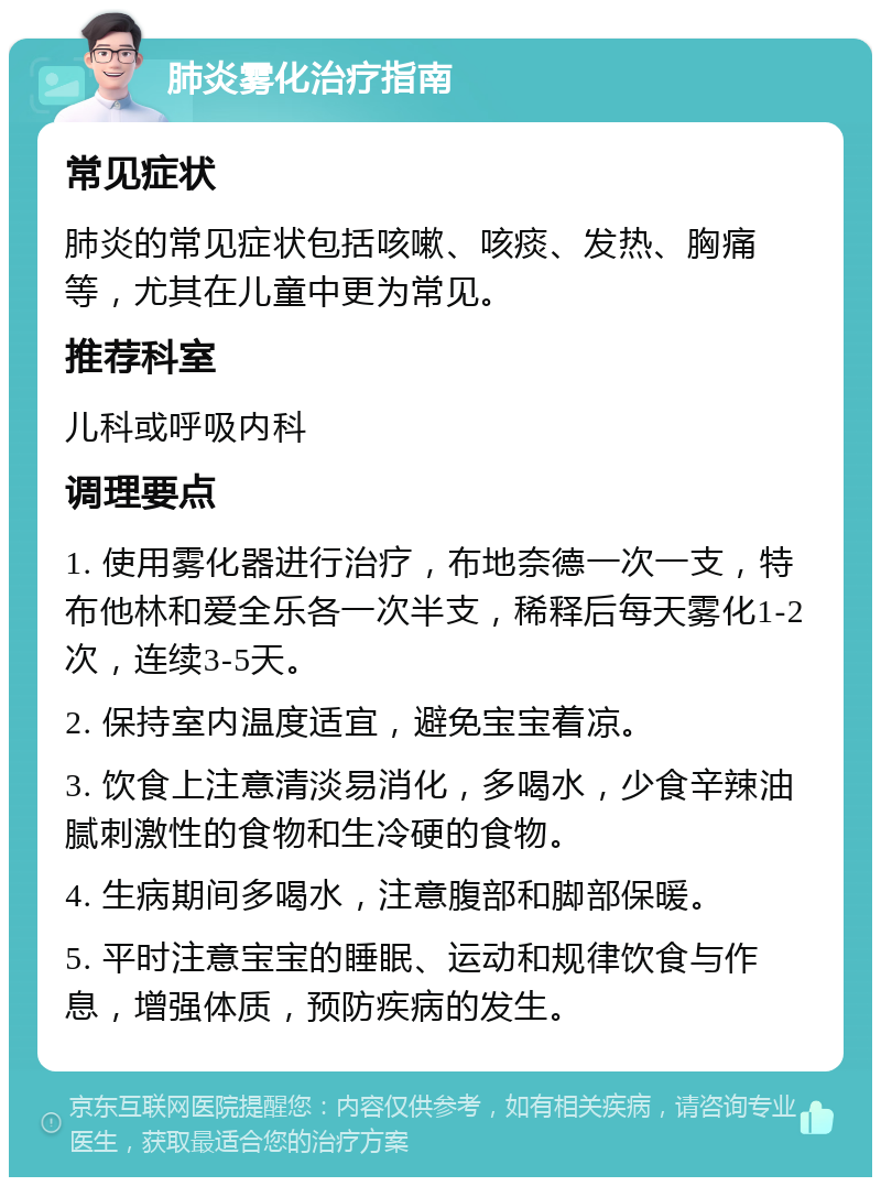 肺炎雾化治疗指南 常见症状 肺炎的常见症状包括咳嗽、咳痰、发热、胸痛等，尤其在儿童中更为常见。 推荐科室 儿科或呼吸内科 调理要点 1. 使用雾化器进行治疗，布地奈德一次一支，特布他林和爱全乐各一次半支，稀释后每天雾化1-2次，连续3-5天。 2. 保持室内温度适宜，避免宝宝着凉。 3. 饮食上注意清淡易消化，多喝水，少食辛辣油腻刺激性的食物和生冷硬的食物。 4. 生病期间多喝水，注意腹部和脚部保暖。 5. 平时注意宝宝的睡眠、运动和规律饮食与作息，增强体质，预防疾病的发生。