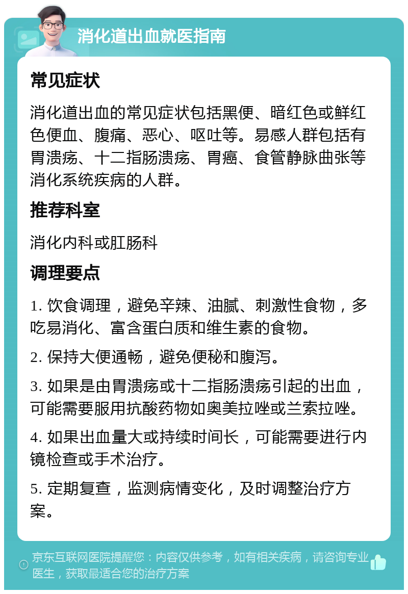 消化道出血就医指南 常见症状 消化道出血的常见症状包括黑便、暗红色或鲜红色便血、腹痛、恶心、呕吐等。易感人群包括有胃溃疡、十二指肠溃疡、胃癌、食管静脉曲张等消化系统疾病的人群。 推荐科室 消化内科或肛肠科 调理要点 1. 饮食调理，避免辛辣、油腻、刺激性食物，多吃易消化、富含蛋白质和维生素的食物。 2. 保持大便通畅，避免便秘和腹泻。 3. 如果是由胃溃疡或十二指肠溃疡引起的出血，可能需要服用抗酸药物如奥美拉唑或兰索拉唑。 4. 如果出血量大或持续时间长，可能需要进行内镜检查或手术治疗。 5. 定期复查，监测病情变化，及时调整治疗方案。