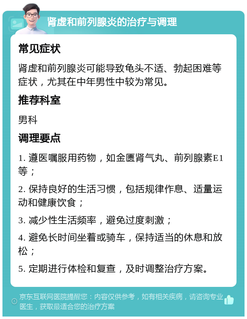 肾虚和前列腺炎的治疗与调理 常见症状 肾虚和前列腺炎可能导致龟头不适、勃起困难等症状，尤其在中年男性中较为常见。 推荐科室 男科 调理要点 1. 遵医嘱服用药物，如金匮肾气丸、前列腺素E1等； 2. 保持良好的生活习惯，包括规律作息、适量运动和健康饮食； 3. 减少性生活频率，避免过度刺激； 4. 避免长时间坐着或骑车，保持适当的休息和放松； 5. 定期进行体检和复查，及时调整治疗方案。