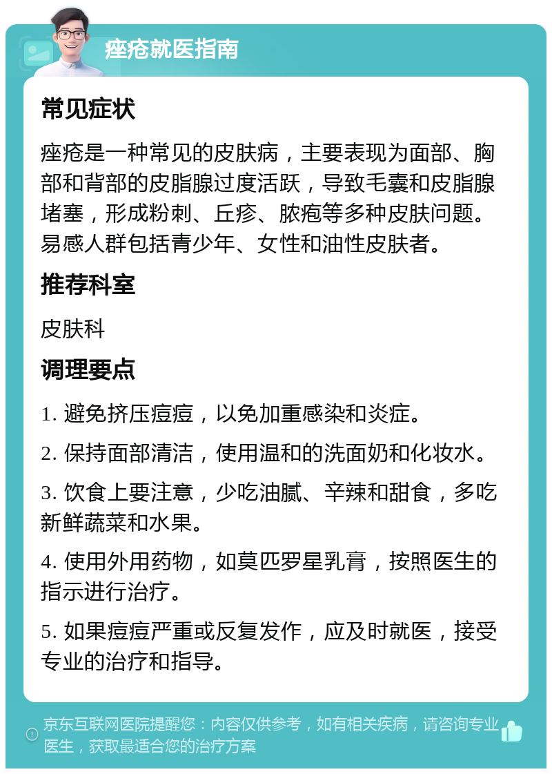 痤疮就医指南 常见症状 痤疮是一种常见的皮肤病，主要表现为面部、胸部和背部的皮脂腺过度活跃，导致毛囊和皮脂腺堵塞，形成粉刺、丘疹、脓疱等多种皮肤问题。易感人群包括青少年、女性和油性皮肤者。 推荐科室 皮肤科 调理要点 1. 避免挤压痘痘，以免加重感染和炎症。 2. 保持面部清洁，使用温和的洗面奶和化妆水。 3. 饮食上要注意，少吃油腻、辛辣和甜食，多吃新鲜蔬菜和水果。 4. 使用外用药物，如莫匹罗星乳膏，按照医生的指示进行治疗。 5. 如果痘痘严重或反复发作，应及时就医，接受专业的治疗和指导。