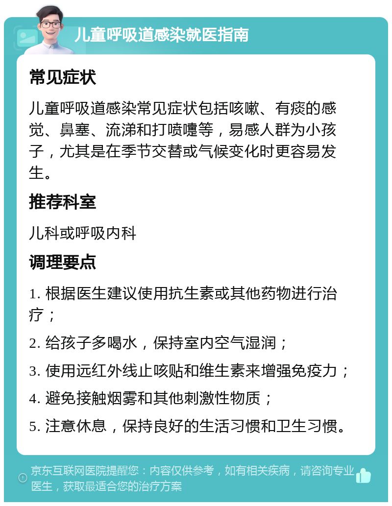 儿童呼吸道感染就医指南 常见症状 儿童呼吸道感染常见症状包括咳嗽、有痰的感觉、鼻塞、流涕和打喷嚏等，易感人群为小孩子，尤其是在季节交替或气候变化时更容易发生。 推荐科室 儿科或呼吸内科 调理要点 1. 根据医生建议使用抗生素或其他药物进行治疗； 2. 给孩子多喝水，保持室内空气湿润； 3. 使用远红外线止咳贴和维生素来增强免疫力； 4. 避免接触烟雾和其他刺激性物质； 5. 注意休息，保持良好的生活习惯和卫生习惯。