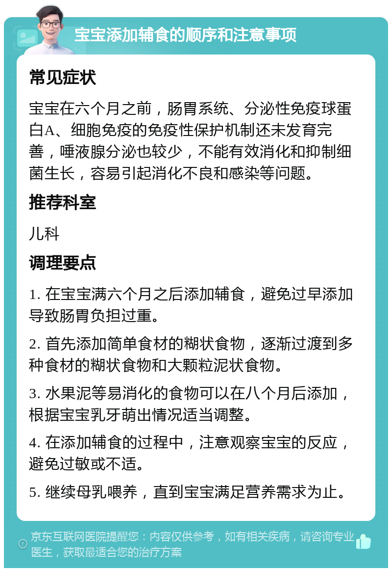 宝宝添加辅食的顺序和注意事项 常见症状 宝宝在六个月之前，肠胃系统、分泌性免疫球蛋白A、细胞免疫的免疫性保护机制还未发育完善，唾液腺分泌也较少，不能有效消化和抑制细菌生长，容易引起消化不良和感染等问题。 推荐科室 儿科 调理要点 1. 在宝宝满六个月之后添加辅食，避免过早添加导致肠胃负担过重。 2. 首先添加简单食材的糊状食物，逐渐过渡到多种食材的糊状食物和大颗粒泥状食物。 3. 水果泥等易消化的食物可以在八个月后添加，根据宝宝乳牙萌出情况适当调整。 4. 在添加辅食的过程中，注意观察宝宝的反应，避免过敏或不适。 5. 继续母乳喂养，直到宝宝满足营养需求为止。