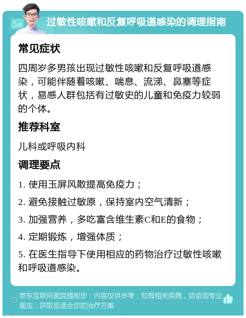 过敏性咳嗽和反复呼吸道感染的调理指南 常见症状 四周岁多男孩出现过敏性咳嗽和反复呼吸道感染，可能伴随着咳嗽、喘息、流涕、鼻塞等症状，易感人群包括有过敏史的儿童和免疫力较弱的个体。 推荐科室 儿科或呼吸内科 调理要点 1. 使用玉屏风散提高免疫力； 2. 避免接触过敏原，保持室内空气清新； 3. 加强营养，多吃富含维生素C和E的食物； 4. 定期锻炼，增强体质； 5. 在医生指导下使用相应的药物治疗过敏性咳嗽和呼吸道感染。